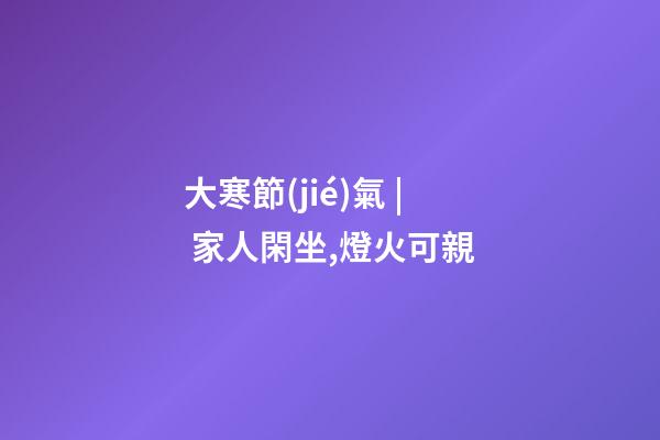 大寒節(jié)氣 | 家人閑坐,燈火可親